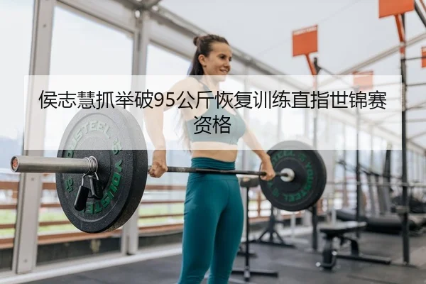 侯志慧抓举破95公斤恢复训练直指世锦赛资格